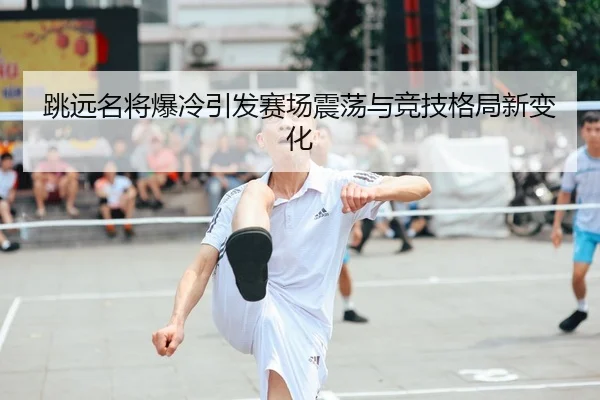 跳远名将爆冷引发赛场震荡与竞技格局新变化