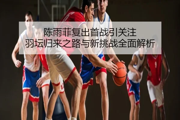 陈雨菲复出首战引关注 羽坛归来之路与新挑战全面解析