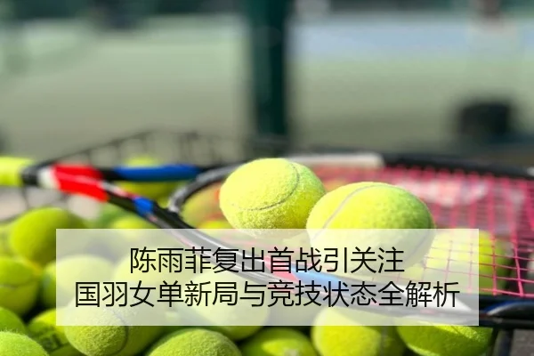 陈雨菲复出首战引关注 国羽女单新局与竞技状态全解析