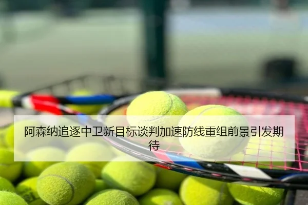 阿森纳追逐中卫新目标谈判加速防线重组前景引发期待
